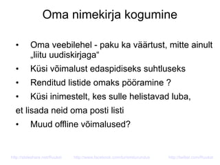 Oma nimekirja kogumine
• Oma veebilehel - paku ka väärtust, mitte ainult
„liitu uudiskirjaga“
• Küsi võimalust edaspidiseks suhtluseks
• Renditud listide omaks pööramine ?
• Küsi inimestelt, kes sulle helistavad luba,
et lisada neid oma posti listi
• Muud offline võimalused?
http://slideshare.net/Ruukel http://www.facebook.com/turismiturundus http://twitter.com/Ruukel
 