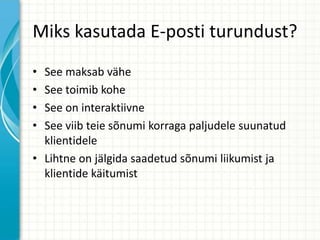 Miks kasutada E-posti turundust?
• See maksab vähe
• See toimib kohe
• See on interaktiivne
• See viib teie sõnumi korraga paljudele suunatud
klientidele
• Lihtne on jälgida saadetud sõnumi liikumist ja
klientide käitumist
 