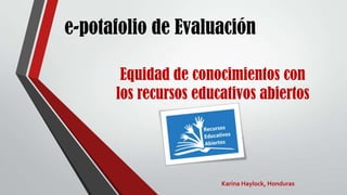 e-potafolio de Evaluación
Equidad de conocimientos con
los recursos educativos abiertos
Karina Haylock, Honduras
 
