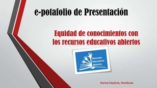 e-potafolio de Presentación
Equidad de conocimientos con
los recursos educativos abiertos
Karina Haylock, Honduras
 