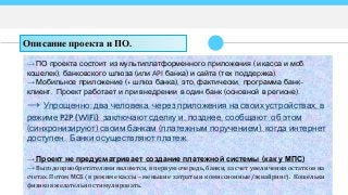→ ПО проекта состоит из мультиплатформенного приложения (и касса и моб.
кошелек), банковского шлюза (или API банка) и сайта (тех поддержка).
→ Мобильное приложение (+ шлюз банка), это, фактически, программа банк-
клиент. Проект работает и при внедрении в один банк (основной в регионе).
→ Упрощенно: два человека, через приложения на своих устройствах, в
режиме P2P (WiFi), заключают сделку и, позднее, сообщают об этом
(синхронизируют) своим банкам (платежным поручением), когда интернет
доступен. Банки осуществляют платеж.
→ Проект не предусматривает создание платежной системы (как у МПС)
→ Выгодоприобретателямиявляются, в первую очередь, банки, за счет увеличения остатков на
счетах. Потом МСБ (в режиме кассы – меньшие затраты и комиссионные/эквайринг). Кошельки
физиков желательно стимулировать.
Описание проекта и ПО.
 