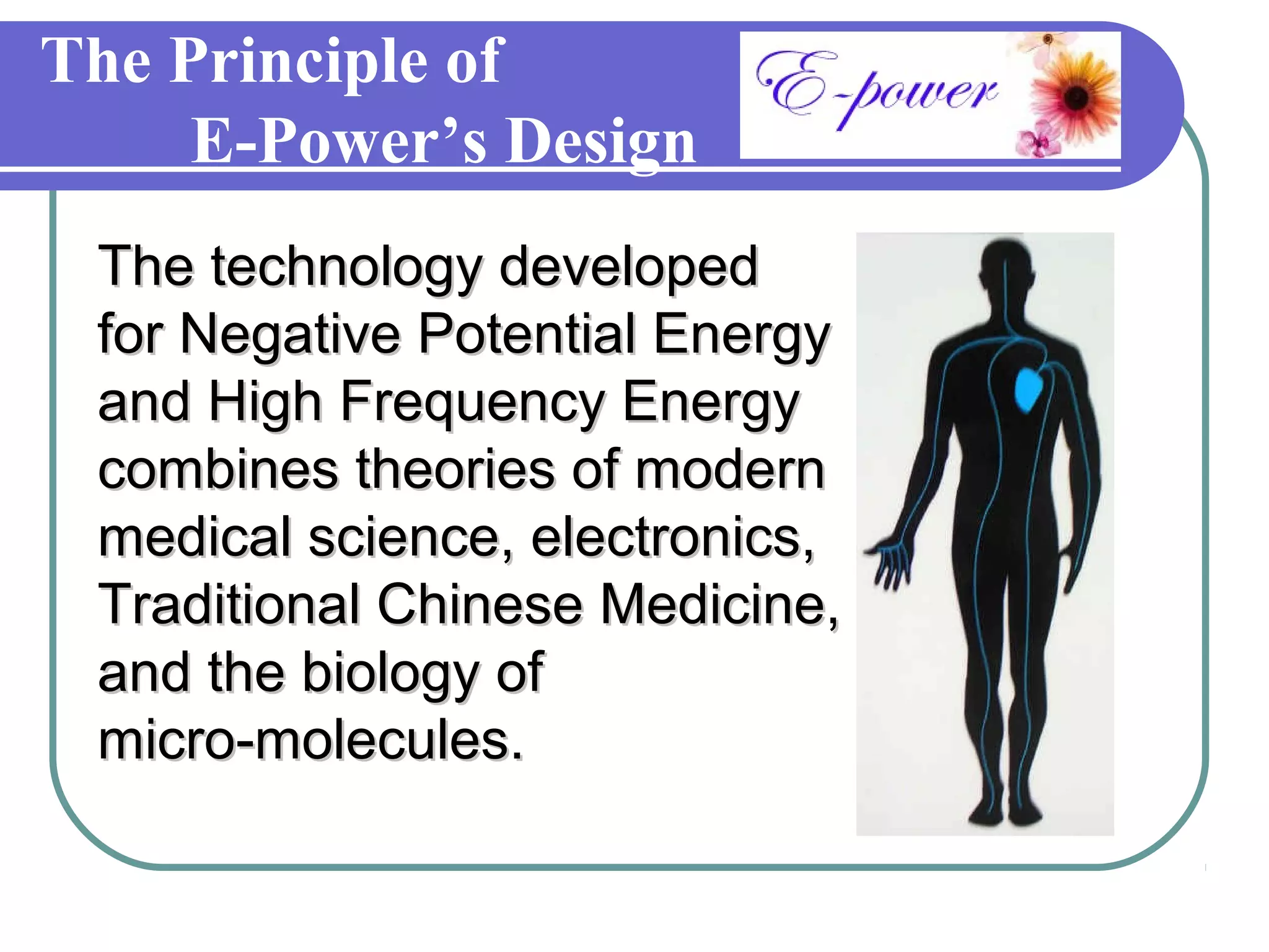 The Principle of
     E-Power’s Design
 The technology developed
 for Negative Potential Energy
 and High Frequency Energy
 combines theories of modern
 medical science, electronics,
 Traditional Chinese Medicine,
 and the biology of
 micro-molecules.
 