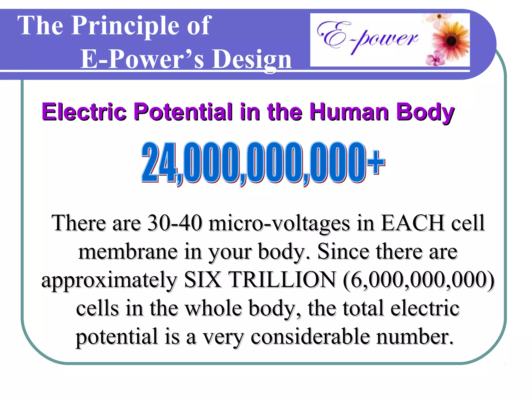 The Principle of
     E-Power’s Design
 Electric Potential in the Human Body



  There are 30-40 micro-voltages in EACH cell
    membrane in your body. Since there are
 approximately SIX TRILLION (6,000,000,000)
    cells in the whole body, the total electric
    potential is a very considerable number.
 