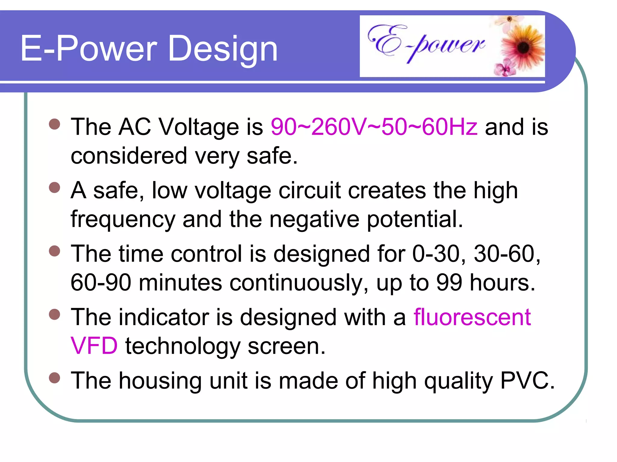 E-Power Design
  The AC Voltage is 90~260V~50~60Hz and is
   considered very safe.
  A safe, low voltage circuit creates the high
   frequency and the negative potential.
  The time control is designed for 0-30, 30-60,
   60-90 minutes continuously, up to 99 hours.
  The indicator is designed with a fluorescent
   VFD technology screen.
  The housing unit is made of high quality PVC.
 
