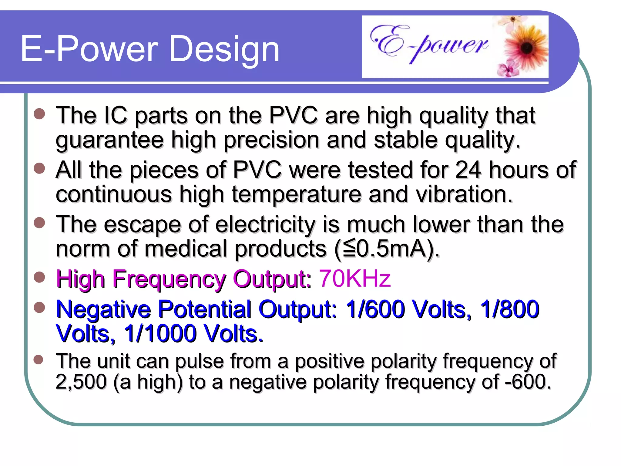 E-Power Design
 The IC parts on the PVC are high quality that
  guarantee high precision and stable quality.
 All the pieces of PVC were tested for 24 hours of
  continuous high temperature and vibration.
 The escape of electricity is much lower than the
  norm of medical products (≦0.5mA).
 High Frequency Output: 70KHz
 Negative Potential Output: 1/600 Volts, 1/800
  Volts, 1/1000 Volts.
   The unit can pulse from a positive polarity frequency of
    2,500 (a high) to a negative polarity frequency of -600.
 