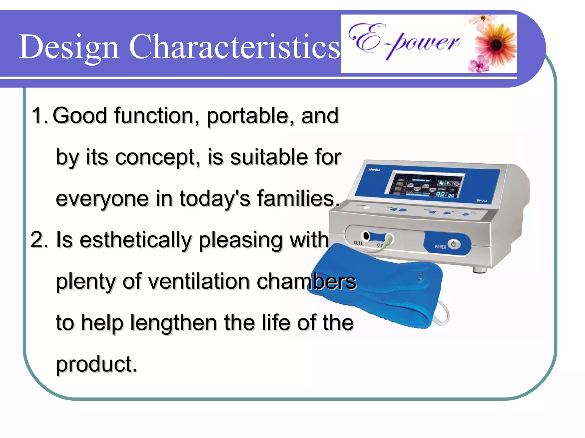Design Characteristics
1. Good function, portable, and
  by its concept, is suitable for
  everyone in today's families.
2. Is esthetically pleasing with
  plenty of ventilation chambers
  to help lengthen the life of the
  product.
 
