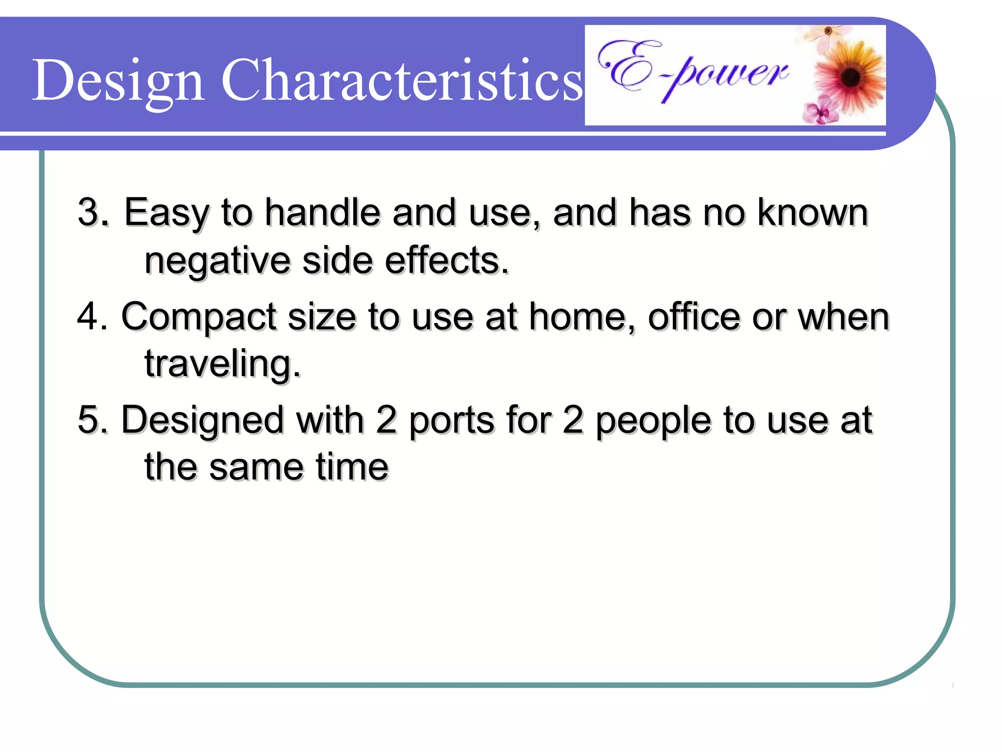 Design Characteristics

 3. Easy to handle and use, and has no known
     negative side effects.
 4. Compact size to use at home, office or when
     traveling.
 5. Designed with 2 ports for 2 people to use at
     the same time
 