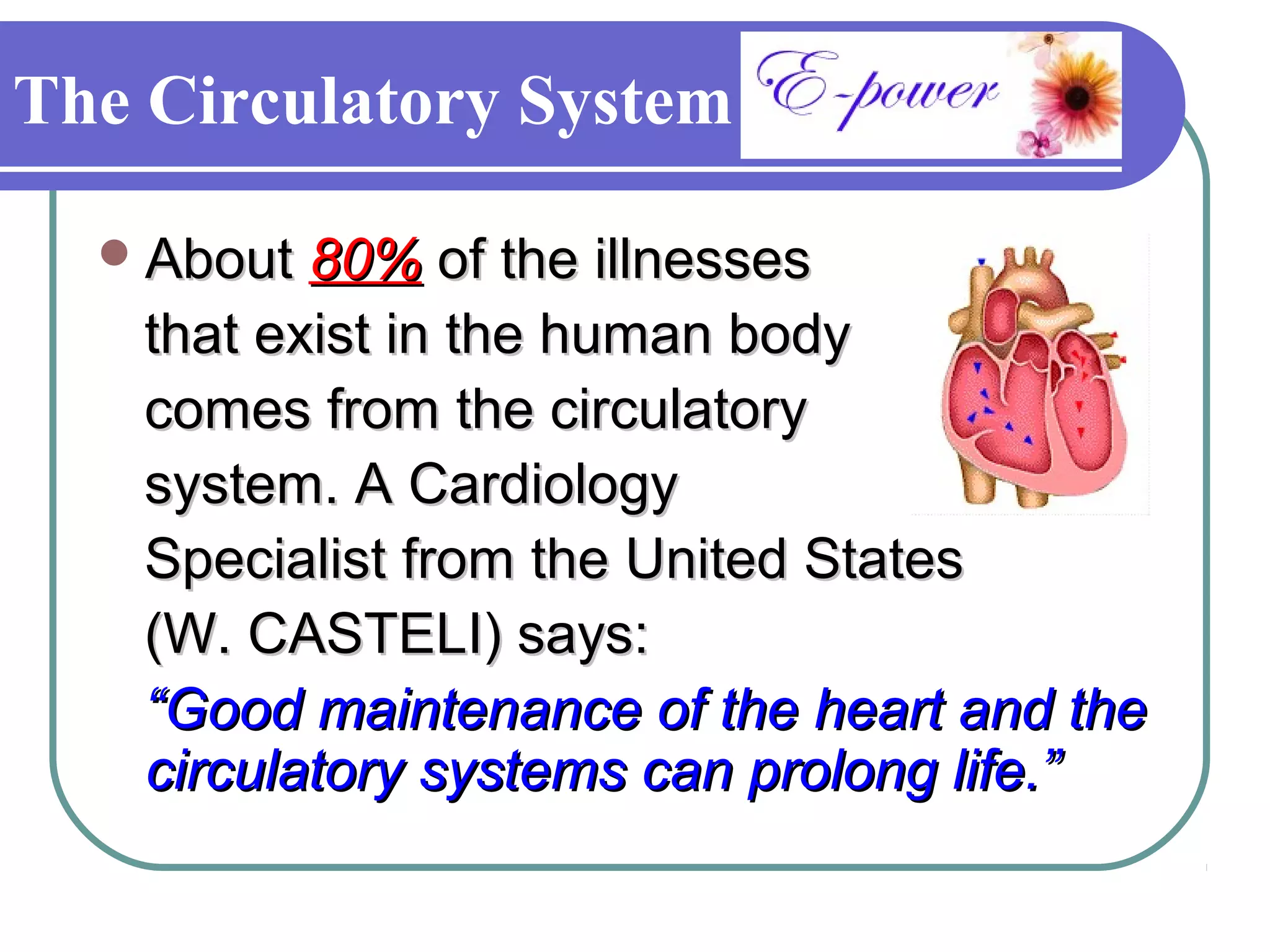 The Circulatory System

   About 80% of the illnesses
    that exist in the human body
    comes from the circulatory
    system. A Cardiology
    Specialist from the United States
    (W. CASTELI) says:
    “Good maintenance of the heart and the
    circulatory systems can prolong life.”
 