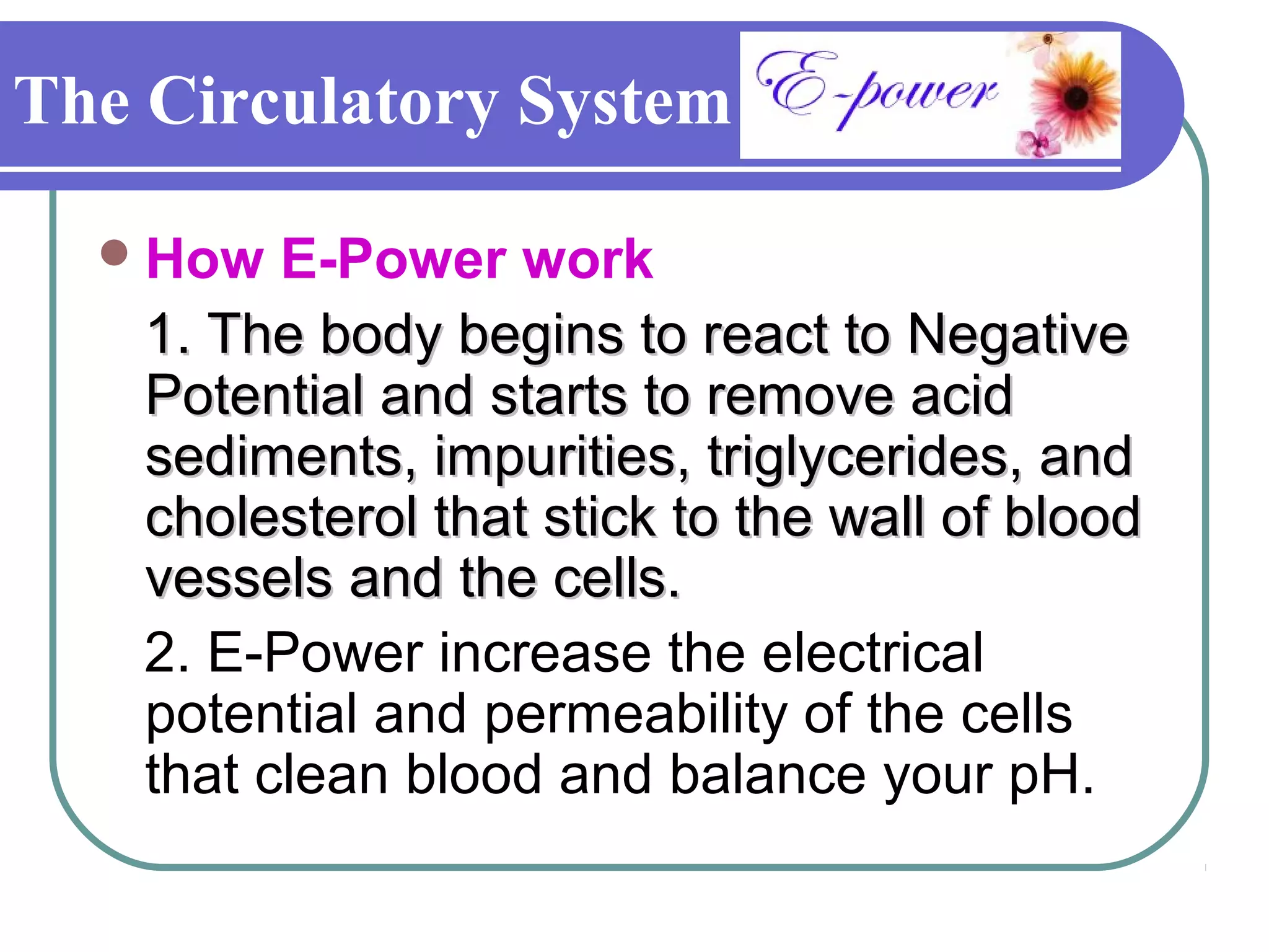 The Circulatory System

   How   E-Power work
    1. The body begins to react to Negative
    Potential and starts to remove acid
    sediments, impurities, triglycerides, and
    cholesterol that stick to the wall of blood
    vessels and the cells.
    2. E-Power increase the electrical
    potential and permeability of the cells
    that clean blood and balance your pH.
 
