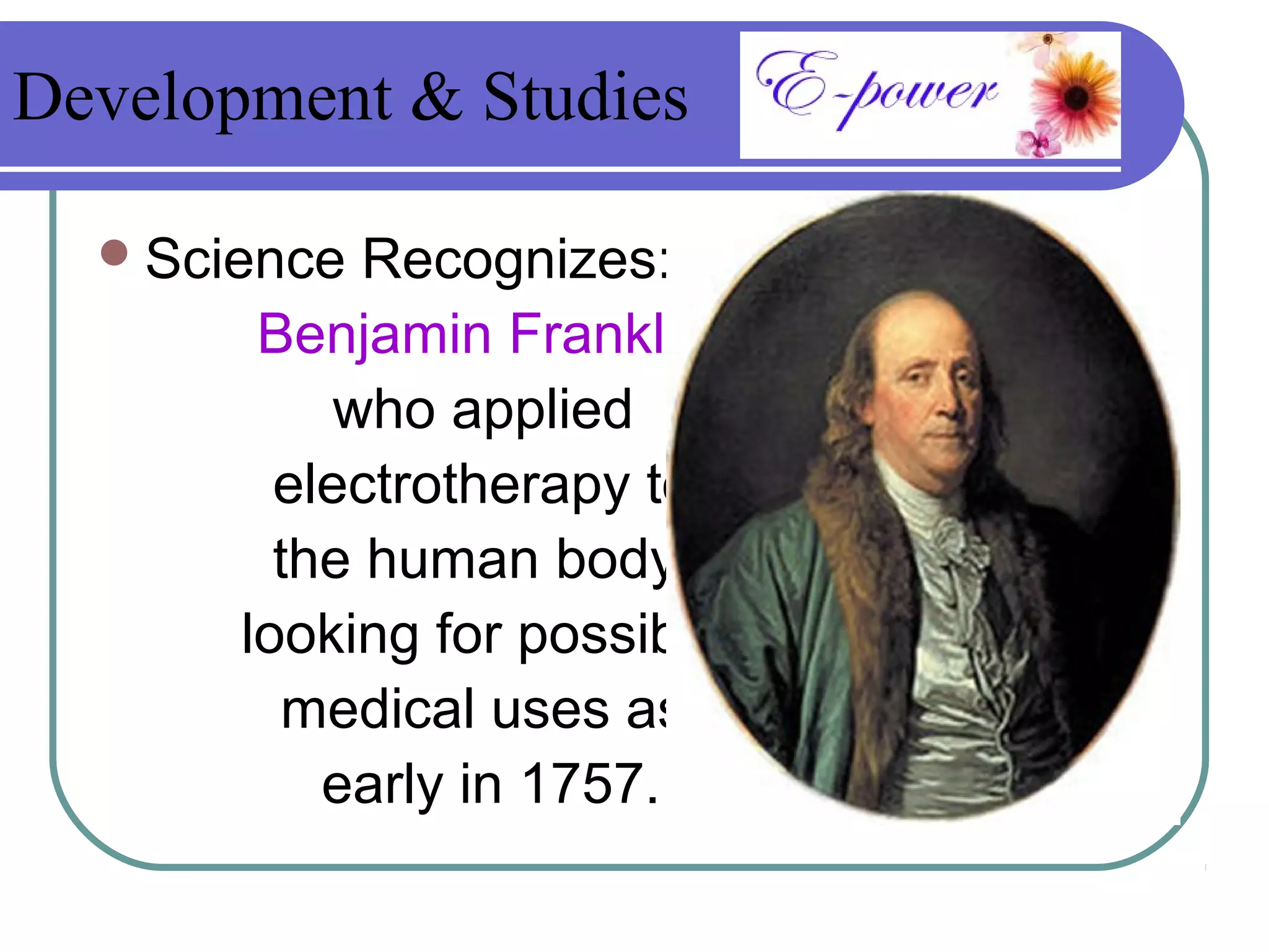 Development & Studies

   Science  Recognizes:
        Benjamin Franklin,
            who applied
         electrotherapy to
         the human body,
       looking for possible
          medical uses as
           early in 1757.
 