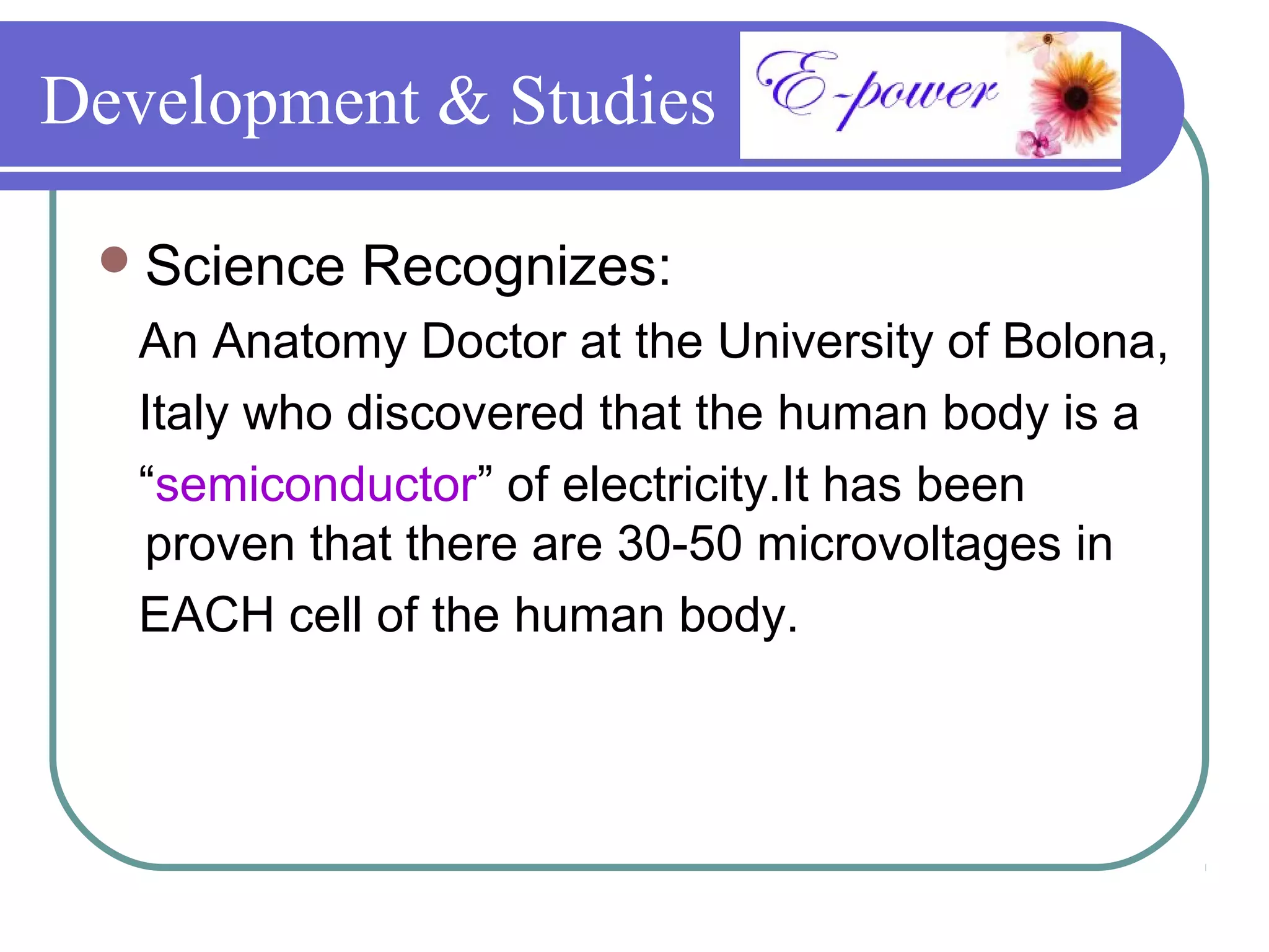 Development & Studies

  Science   Recognizes:
   An Anatomy Doctor at the University of Bolona,
   Italy who discovered that the human body is a
   “semiconductor” of electricity.It has been
   proven that there are 30-50 microvoltages in
   EACH cell of the human body.
 