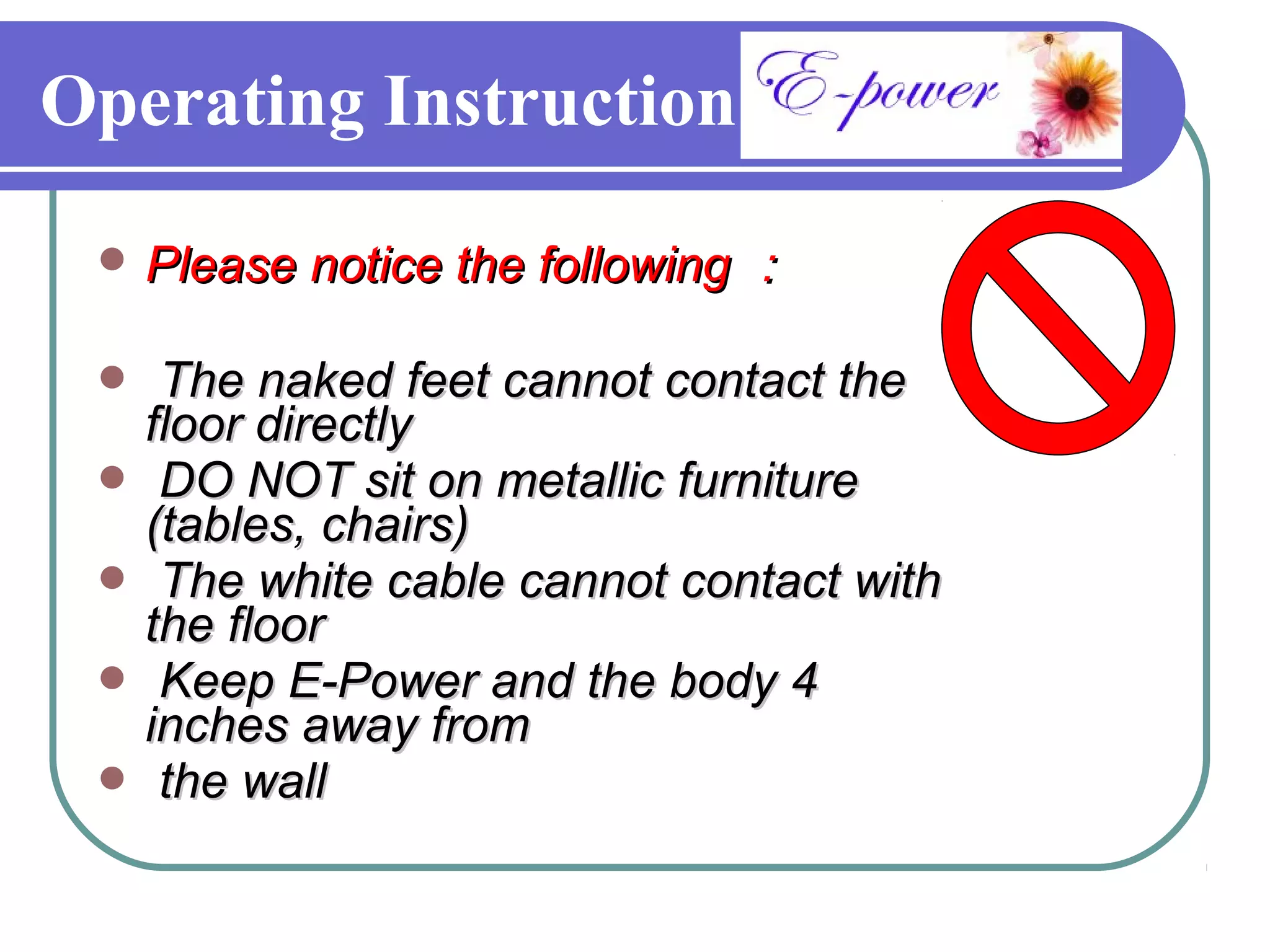 Operating Instruction

  Please notice the following ：

  The naked feet cannot contact the
  floor directly
  DO NOT sit on metallic furniture
  (tables, chairs)
  The white cable cannot contact with
  the floor
  Keep E-Power and the body 4
  inches away from
  the wall
 