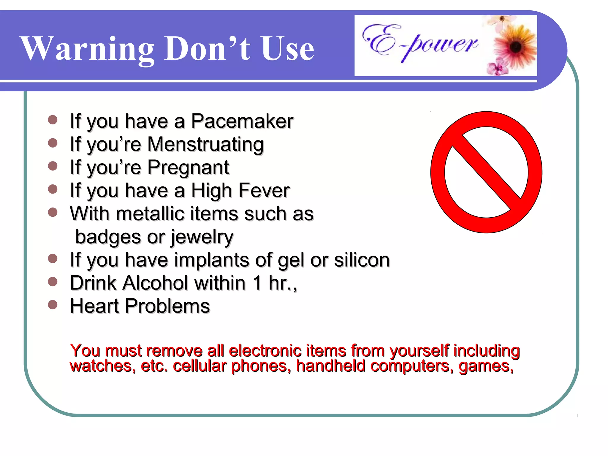 Warning Don’t Use
    If you have a Pacemaker
    If you’re Menstruating
    If you’re Pregnant
    If you have a High Fever
    With metallic items such as
      badges or jewelry
    If you have implants of gel or silicon
    Drink Alcohol within 1 hr.,
    Heart Problems

     You must remove all electronic items from yourself including
     watches, etc. cellular phones, handheld computers, games,
 