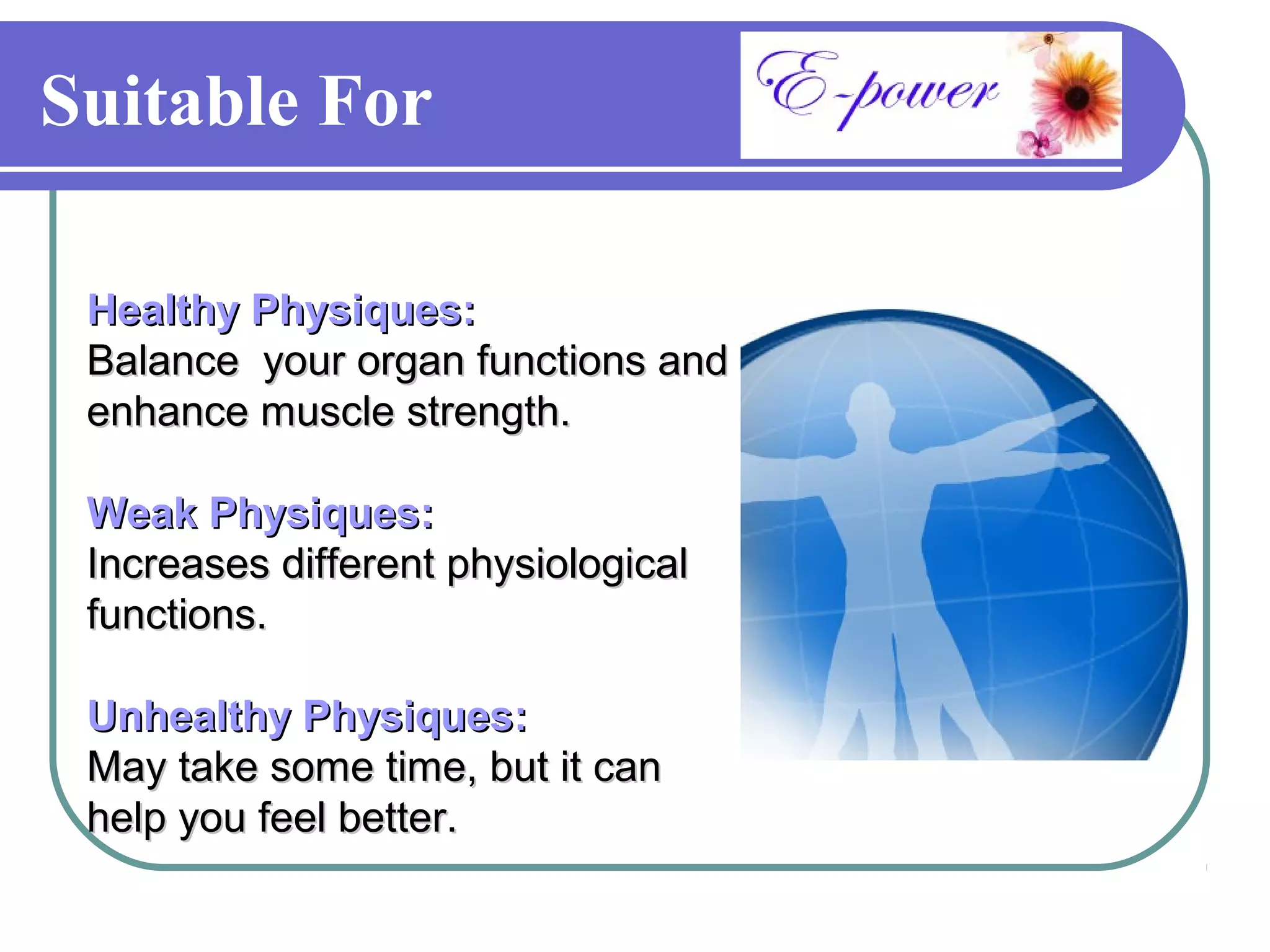 Suitable For

 Healthy Physiques:
 Balance your organ functions and
 enhance muscle strength.

 Weak Physiques:
 Increases different physiological
 functions.

 Unhealthy Physiques:
 May take some time, but it can
 help you feel better.
 