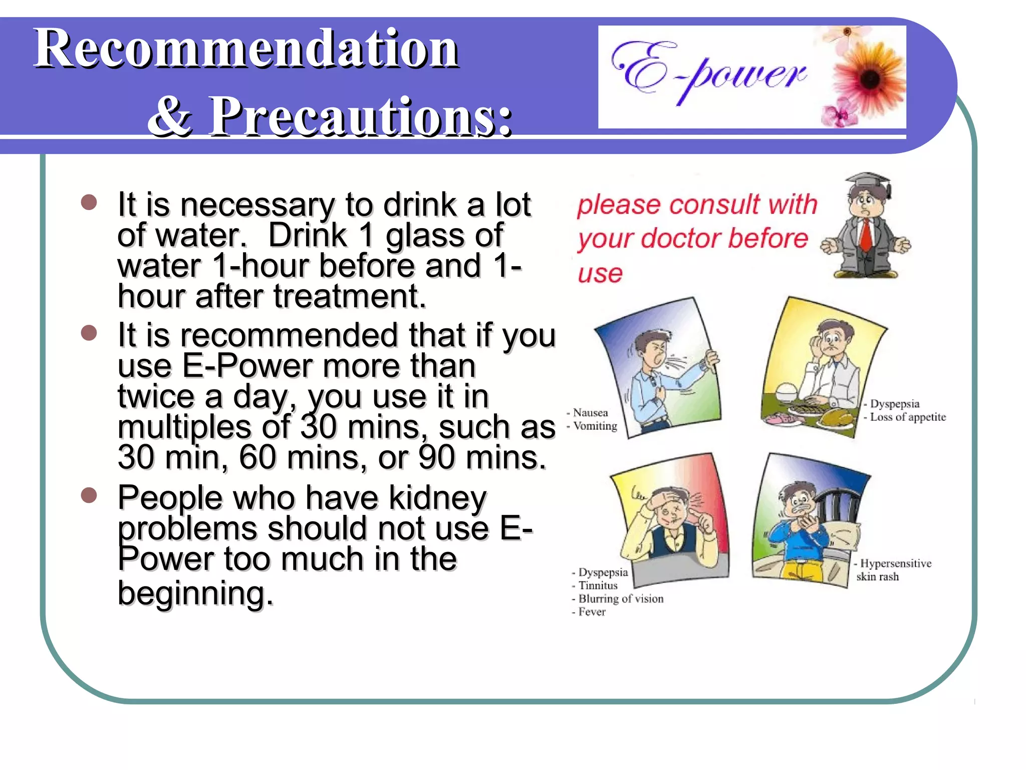 Recommendation
    & Precautions:
    It is necessary to drink a lot
     of water. Drink 1 glass of
     water 1-hour before and 1-
     hour after treatment.
    It is recommended that if you
     use E-Power more than
     twice a day, you use it in
     multiples of 30 mins, such as
     30 min, 60 mins, or 90 mins.
    People who have kidney
     problems should not use E-
     Power too much in the
     beginning.
 