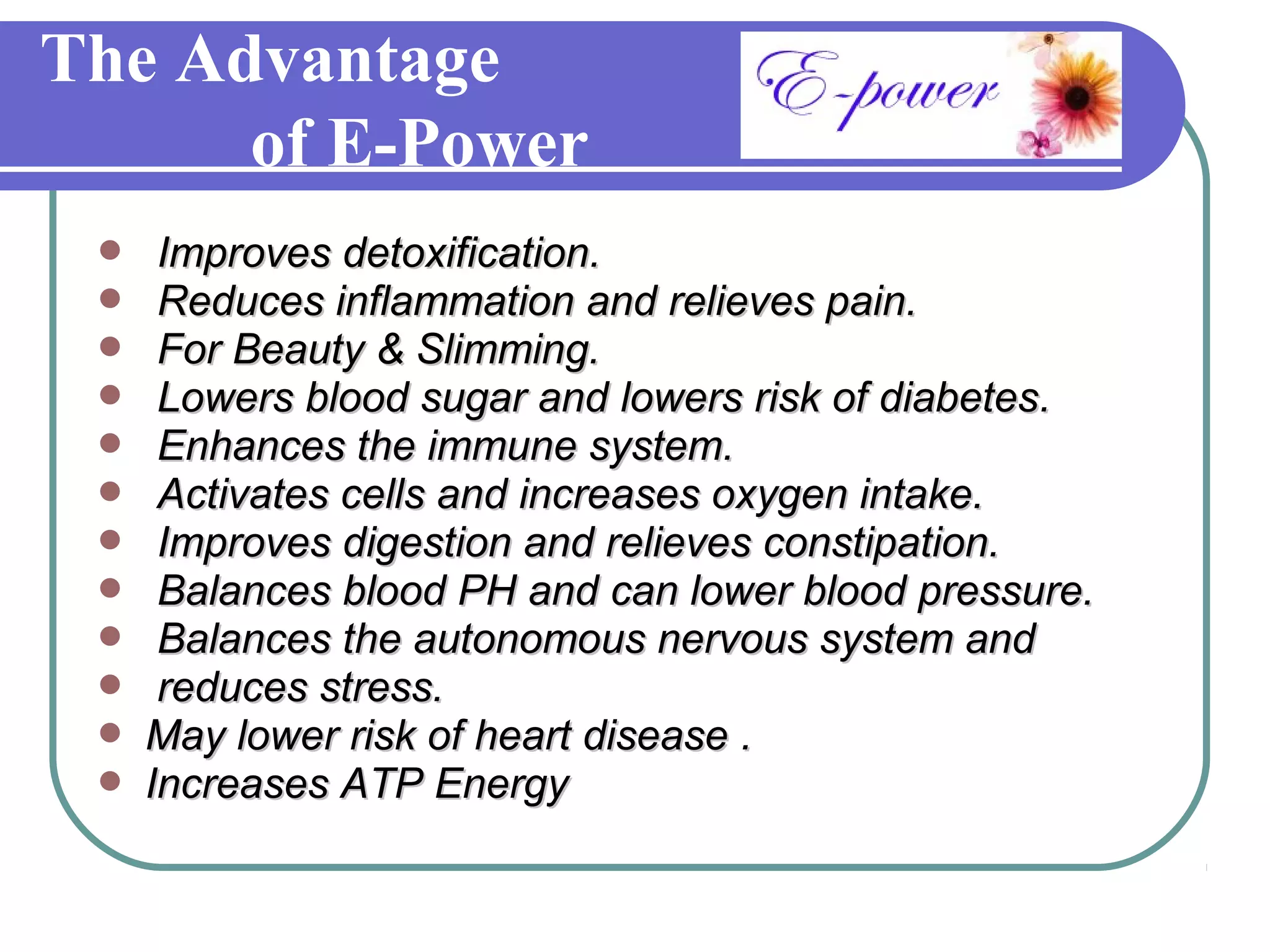 The Advantage
      of E-Power
     Improves detoxification.
     Reduces inflammation and relieves pain.
     For Beauty & Slimming.
     Lowers blood sugar and lowers risk of diabetes.
     Enhances the immune system.
     Activates cells and increases oxygen intake.
     Improves digestion and relieves constipation.
     Balances blood PH and can lower blood pressure.
     Balances the autonomous nervous system and
     reduces stress.
    May lower risk of heart disease .
    Increases ATP Energy
 