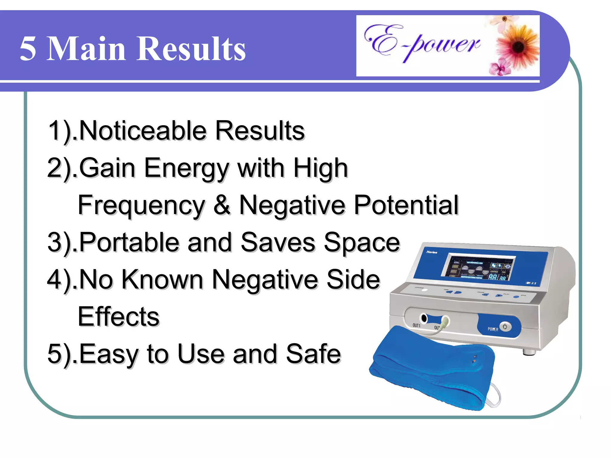 5 Main Results

 1).Noticeable Results
 2).Gain Energy with High
    Frequency & Negative Potential
 3).Portable and Saves Space
 4).No Known Negative Side
    Effects
 5).Easy to Use and Safe
 