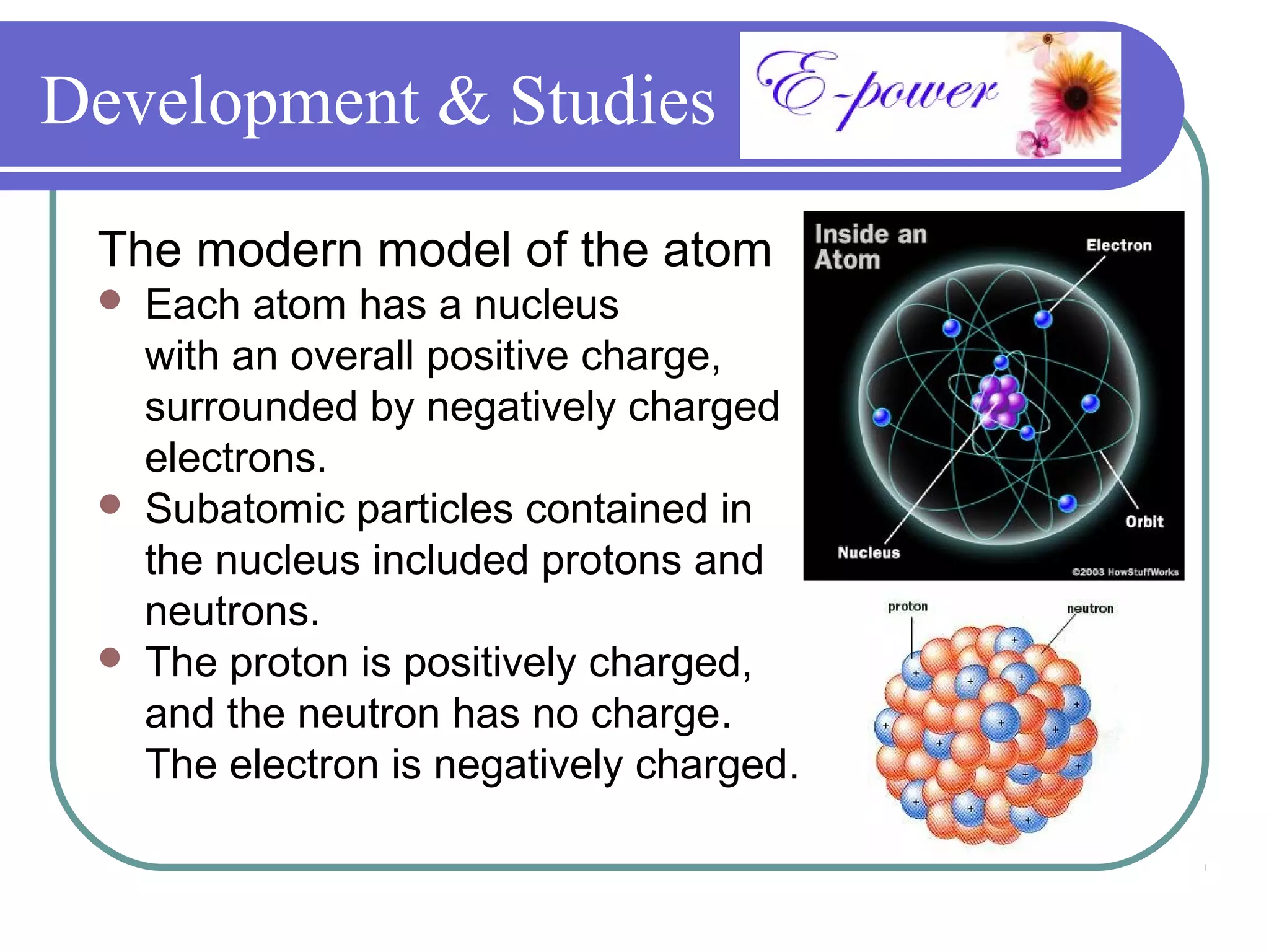 Development & Studies

 The modern model of the atom
    Each atom has a nucleus
     with an overall positive charge,
     surrounded by negatively charged
     electrons.
    Subatomic particles contained in
     the nucleus included protons and
     neutrons.
    The proton is positively charged,
     and the neutron has no charge.
     The electron is negatively charged.
 