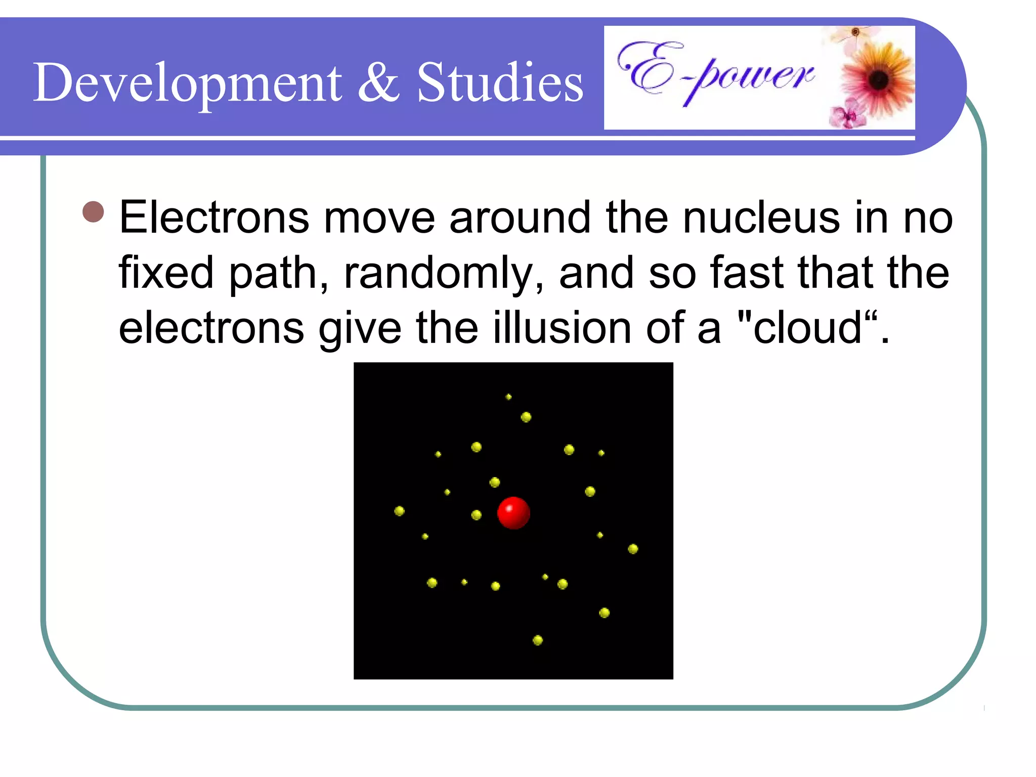 Development & Studies

  Electrons move around the nucleus in no
   fixed path, randomly, and so fast that the
   electrons give the illusion of a "cloud“.
 