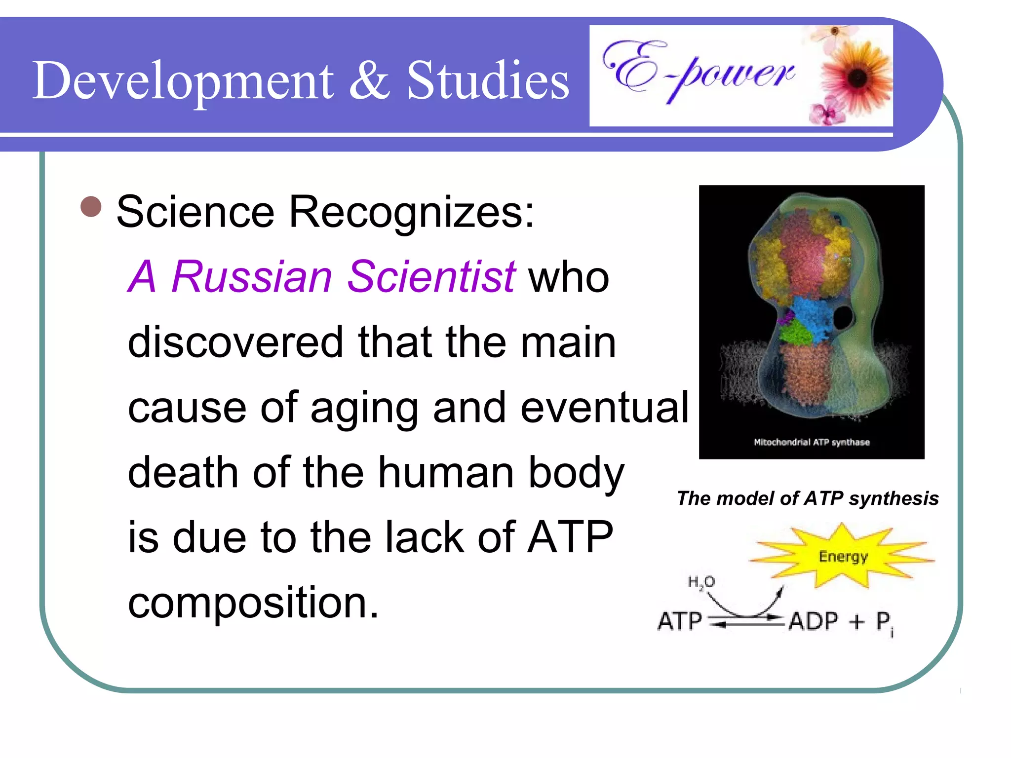Development & Studies

  Science  Recognizes:
   A Russian Scientist who
   discovered that the main
   cause of aging and eventual
   death of the human body The model of ATP synthesis
   is due to the lack of ATP
   composition.
 