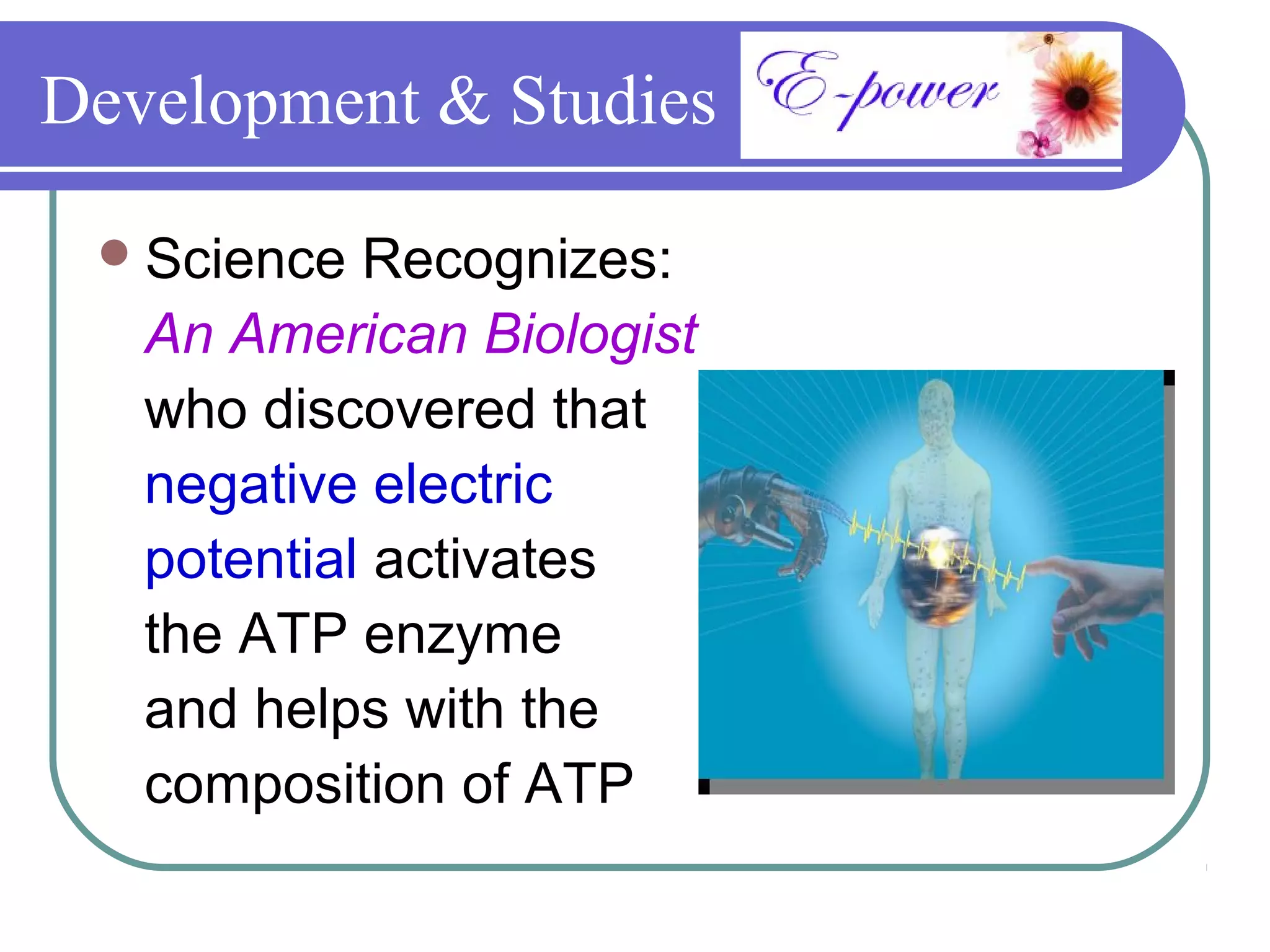 Development & Studies

  Science  Recognizes:
   An American Biologist
   who discovered that
   negative electric
   potential activates
   the ATP enzyme
   and helps with the
   composition of ATP
 
