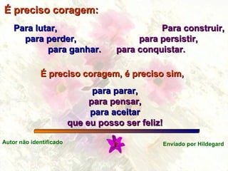 É preciso coragem: Para lutar, para perder, para ganhar. Para construir, para persistir, para conquistar. para parar, para pensar , para aceitar que eu posso ser feliz! É preciso coragem, é preciso sim, Autor não identificado Enviado por Hildegard 