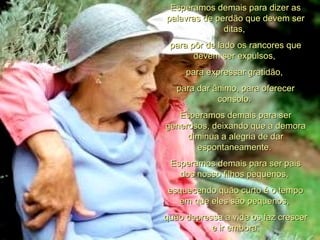 Esperamos demais para dizer as palavras de perdão que devem ser ditas,  para pôr de lado os rancores que devem ser expulsos,  para expressar gratidão,  para dar ânimo, para oferecer consolo.  Esperamos demais para ser generosos, deixando que a demora diminua a alegria de dar espontaneamente.  Esperamos demais para ser pais dos nosso filhos pequenos,  esquecendo quão curto é o tempo em que eles são pequenos,  quão depressa a vida os faz crescer e ir embora. 