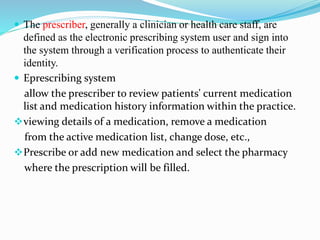  The prescriber, generally a clinician or health care staff, are
defined as the electronic prescribing system user and sign into
the system through a verification process to authenticate their
identity.
 Eprescribing system
allow the prescriber to review patients' current medication
list and medication history information within the practice.
viewing details of a medication, remove a medication
from the active medication list, change dose, etc.,
Prescribe or add new medication and select the pharmacy
where the prescription will be filled.
 