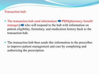 Transaction hub:
 The transaction hub send information – PBM(pharmacy benefit
manager), who will respond to the hub with information on
patient eligibility, formulary, and medication history back to the
transaction hub.
 The transaction hub then sends this information to the prescriber
to improve patient management and care by completing and
authorizing the prescription.
 