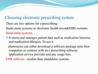 Choosing electronic prescribing system
There are two options for e-prescribing:
Stand alone systems or electronic health record(EHR) systems.
Stand alone systems
It stores and manages patient data such as medication histories
and medication allergies. To use it
pharmacies can either download a software package onto their
computers or contract with an e prescribing software
application service provider and pay usage fees.
EHR software –costlier than standalone systems.
 