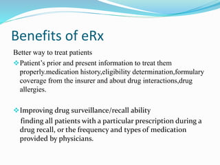 Benefits of eRx
Better way to treat patients
Patient’s prior and present information to treat them
properly.medication history,eligibility determination,formulary
coverage from the insurer and about drug interactions,drug
allergies.
Improving drug surveillance/recall ability
finding all patients with a particular prescription during a
drug recall, or the frequency and types of medication
provided by physicians.
 