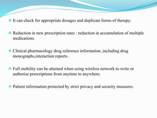  It can check for appropriate dosages and duplicate forms of therapy.
 Reduction in new prescription rates : reduction in accumulation of multiple
medications.
 Clinical pharmacology drug reference information ,including drug
monographs,interaction reports .
 Full mobility can be attained when using wireless network to write or
authorise prescriptions from anytime to anywhere.
 Patient information protected by strict privacy and security measures.
 