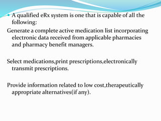  A qualified eRx system is one that is capable of all the
following:
Generate a complete active medication list incorporating
electronic data received from applicable pharmacies
and pharmacy benefit managers.
Select medications,print prescriptions,electronically
transmit prescriptions.
Provide information related to low cost,therapeutically
appropriate alternatives(if any).
 