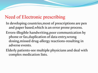 Need of Electronic prescribing
In developing countries,most of prescriptions are pen
and paper based,which is an error prone process.
Errors-illegible handwriting,poor communication by
phone or fax,duplication of data entry,wrong
dosing,missed drug-allergy reactions-resulting in
adverse events.
Elderly patients-see multiple physicians and deal with
complex medication lists.
 