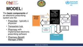 Rational use of medicines
MODEL:
Rational use of medicines
The basic components of
an electronic prescribing
system are the:
• Prescriber - typically a
physician
• Transaction hub
• Pharmacy with
implemented electronic
prescribing software
• Pharmacy Benefit
Manager (PBM)
 