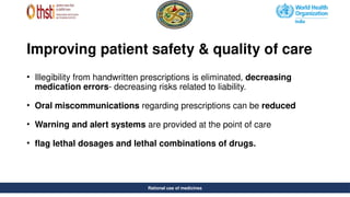 Rational use of medicines
Improving patient safety & quality of care
• Illegibility from handwritten prescriptions is eliminated, decreasing
medication errors- decreasing risks related to liability.
• Oral miscommunications regarding prescriptions can be reduced
• Warning and alert systems are provided at the point of care
• flag lethal dosages and lethal combinations of drugs.
Rational use of medicines
 
