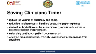 Rational use of medicines
Saving Clinicians Time:
• reduce the volume of pharmacy call-backs
• reduction in labour costs, handling costs, and paper expenses
• renewal authorization can be an automated process - efficiencies for
both the prescriber and pharmacist.
• enhancing continuous patient documentation.
• Allowing greater prescriber mobility - write/renew prescriptions from
anywhere
Rational use of medicines
 