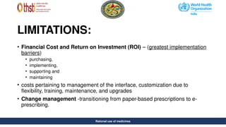 Rational use of medicines
LIMITATIONS:
• Financial Cost and Return on Investment (ROI) – (greatest implementation
barriers)
• purchasing,
• implementing,
• supporting and
• maintaining
• costs pertaining to management of the interface, customization due to
flexibility, training, maintenance, and upgrades
• Change management -transitioning from paper-based prescriptions to e-
prescribing.
Rational use of medicines
 