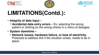 Rational use of medicines
LIMITATIONS(Contd.):
• Integrity of data input –
• Accidental data entry errors – Ex. selecting the wrong
patient or clicking on the wrong choice in a menu of dosages.
• System downtime –
• Network issues, hardware failure, or loss of electricity.
Protocols to address this if the situation arises, needs to be in
place.
Rational use of medicines
 