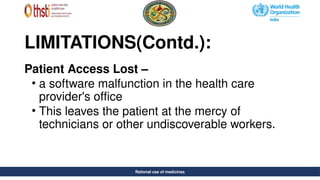 Rational use of medicines
LIMITATIONS(Contd.):
Patient Access Lost –
• a software malfunction in the health care
provider's office
• This leaves the patient at the mercy of
technicians or other undiscoverable workers.
Rational use of medicines
 