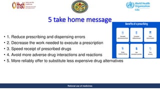 Rational use of medicines
5 take home message
• 1. Reduce prescribing and dispensing errors
• 2. Decrease the work needed to execute a prescription
• 3. Speed receipt of prescribed drugs
• 4. Avoid more adverse drug interactions and reactions
• 5. More reliably offer to substitute less expensive drug alternatives
Rational use of medicines
 