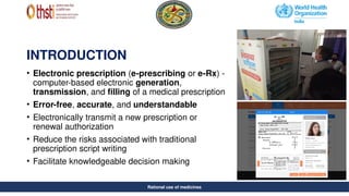Rational se of medicines
INTRODUCTION
• Electronic prescription (e-prescribing or e-Rx) -
computer-based electronic generation,
transmission, and filling of a medical prescription
• Error-free, accurate, and understandable
• Electronically transmit a new prescription or
renewal authorization
• Reduce the risks associated with traditional
prescription script writing
• Facilitate knowledgeable decision making
Rational use of medicines
 
