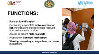 Rational use of medicines
FUNCTIONS:
• Patient's identification
• Generating a complete active medication
list, incorporating electronic data received
from an insurance provider
• Access to patient historical data
• Prescribe or add new medication
• Viewing, removing, change dose, or renew
medications
Rational use of medicines
 