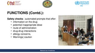 Rational use of medicines
FUNCTIONS (Contd.):
Safety checks : automated prompts that offer:
• information on the drug
• potential inappropriate dose
• route of administration
• drug-drug interactions
• allergy concerns,
• Warnings/ caution
Rational use of medicines
 