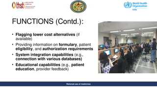 Rational use of medicines
FUNCTIONS (Contd.):
• Flagging lower cost alternatives (if
available)
• Providing information on formulary, patient
eligibility, and authorization requirements
• System integration capabilities (e.g.,
connection with various databases)
• Educational capabilities (e.g., patient
education, provider feedback)
Rational use of medicines
 