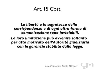 Art. 15 Cost.
Avv. Francesco Paolo Micozzi
La libertà e la segretezza della
corrispondenza e di ogni altra forma di
comunicazione sono inviolabili.
La loro limitazione può avvenire soltanto
per atto motivato dell'Autorità giudiziaria
con le garanzie stabilite dalla legge.
 