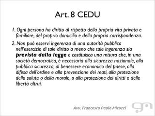 Art. 8 CEDU
Avv. Francesco Paolo Micozzi
1. Ogni persona ha diritto al rispetto della propria vita privata e
familiare, del proprio domicilio e della propria corrispondenza.
2. Non può esservi ingerenza di una autorità pubblica
nell’esercizio di tale diritto a meno che tale ingerenza sia
prevista dalla legge e costituisca una misura che, in una
società democratica, è necessaria alla sicurezza nazionale, alla
pubblica sicurezza, al benessere economico del paese, alla
difesa dell’ordine e alla prevenzione dei reati, alla protezione
della salute o della morale, o alla protezione dei diritti e delle
libertà altrui.
 