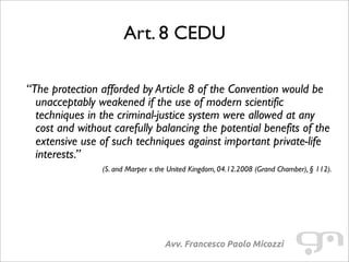 Art. 8 CEDU
Avv. Francesco Paolo Micozzi
“The protection afforded by Article 8 of the Convention would be
unacceptably weakened if the use of modern scientific
techniques in the criminal-justice system were allowed at any
cost and without carefully balancing the potential benefits of the
extensive use of such techniques against important private-life
interests.”
(S. and Marper v. the United Kingdom, 04.12.2008 (Grand Chamber), § 112).
 