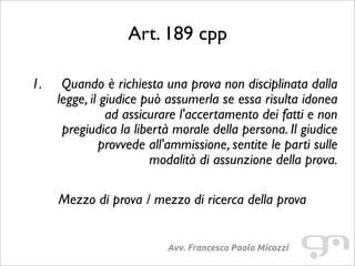 Art. 189 cpp
Avv. Francesco Paolo Micozzi
1. Quando è richiesta una prova non disciplinata dalla
legge, il giudice può assumerla se essa risulta idonea
ad assicurare l'accertamento dei fatti e non
pregiudica la libertà morale della persona. Il giudice
provvede all'ammissione, sentite le parti sulle
modalità di assunzione della prova.
Mezzo di prova / mezzo di ricerca della prova
 