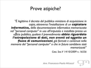 Prove atipiche?
Avv. Francesco Paolo Micozzi
"È legittimo il decreto del pubblico ministero di acquisizione in
copia, attraverso l'installazione di un captatore
informatico, della documentazione informatica memorizzata
nel "personal computer" in uso all'imputato e installato presso un
ufficio pubblico, qualora il provvedimento abbia riguardato
l'estrapolazione di dati, non aventi ad oggetto un
flusso di comunicazioni, già formati e contenuti nella
memoria del "personal computer" o che in futuro sarebbero stati
memorizzati”
Cass. Sez.V 14/10/2009 n. 16556
 